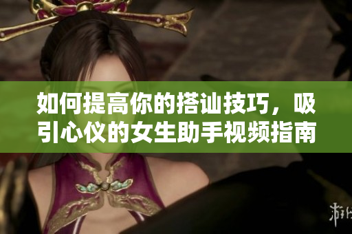 如何提高你的搭讪技巧，吸引心仪的女生助手视频指南
