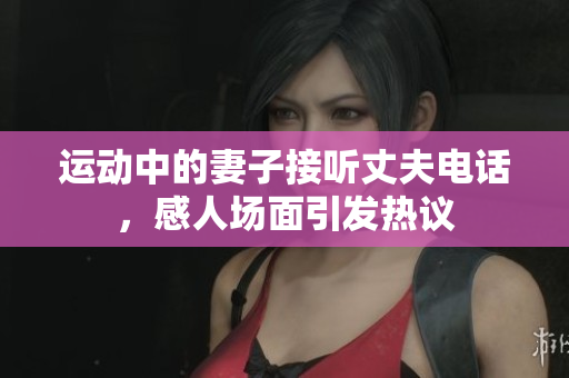 运动中的妻子接听丈夫电话，感人场面引发热议