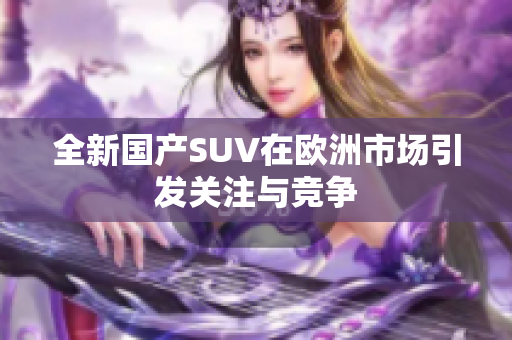 全新国产SUV在欧洲市场引发关注与竞争