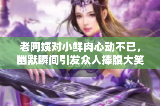 老阿姨对小鲜肉心动不已，幽默瞬间引发众人捧腹大笑