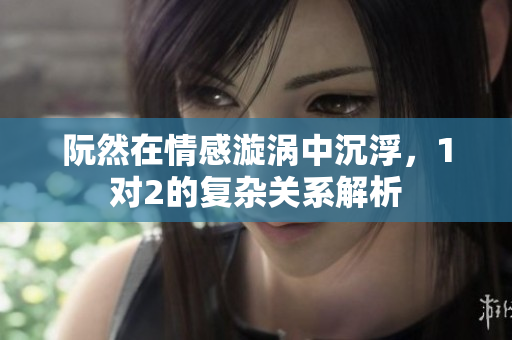 阮然在情感漩涡中沉浮，1对2的复杂关系解析