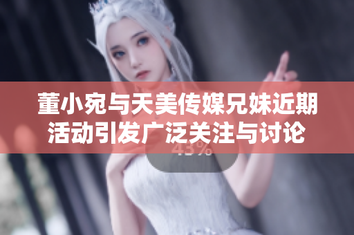 董小宛与天美传媒兄妹近期活动引发广泛关注与讨论