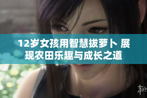 12岁女孩用智慧拔萝卜 展现农田乐趣与成长之道