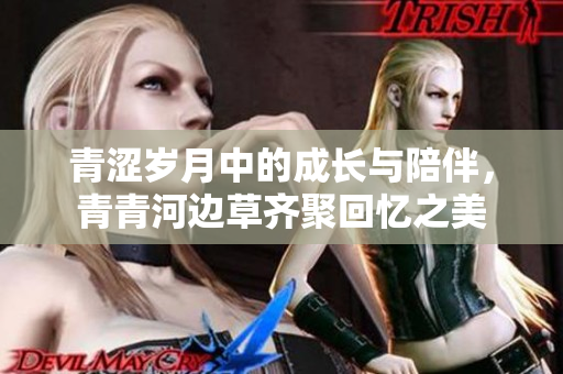 青涩岁月中的成长与陪伴，青青河边草齐聚回忆之美