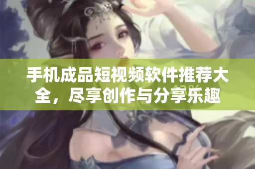 手机成品短视频软件推荐大全，尽享创作与分享乐趣