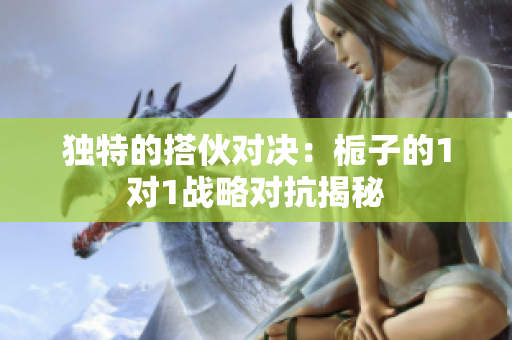 独特的搭伙对决：栀子的1对1战略对抗揭秘