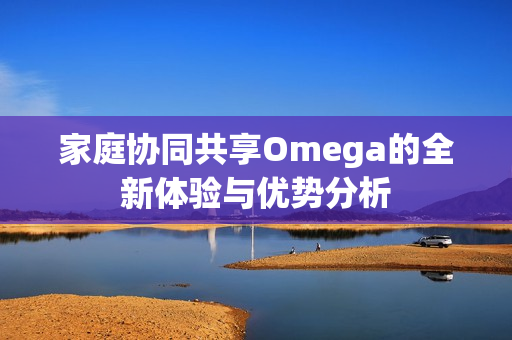 家庭协同共享Omega的全新体验与优势分析