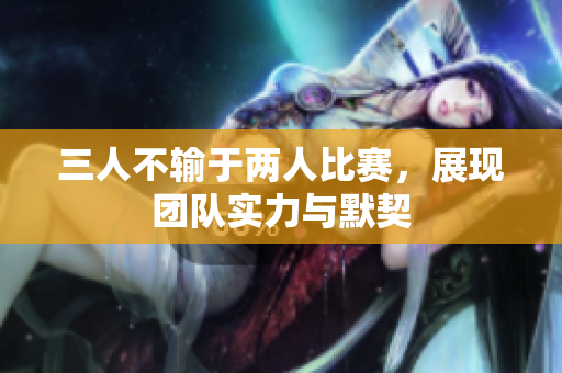 三人不输于两人比赛，展现团队实力与默契