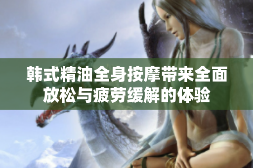 韩式精油全身按摩带来全面放松与疲劳缓解的体验
