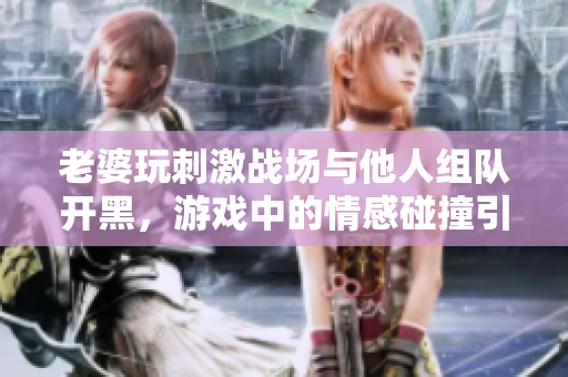 老婆玩刺激战场与他人组队开黑，游戏中的情感碰撞引发热议