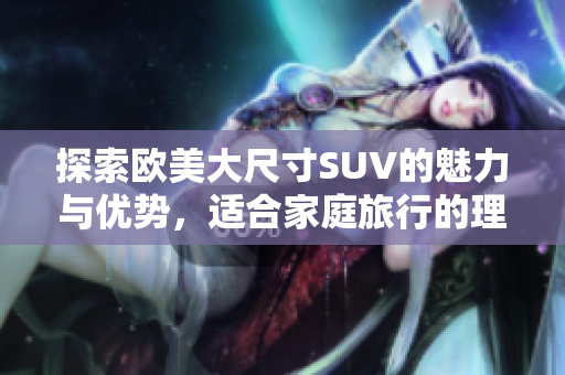 探索欧美大尺寸SUV的魅力与优势，适合家庭旅行的理想选择