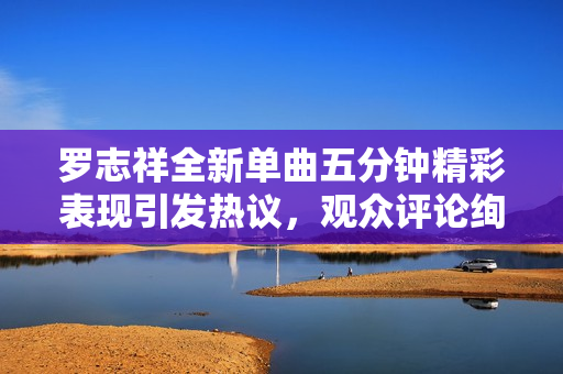 罗志祥全新单曲五分钟精彩表现引发热议，观众评论绚丽多彩