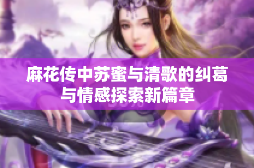 麻花传中苏蜜与清歌的纠葛与情感探索新篇章
