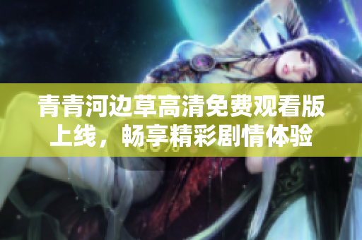 青青河边草高清免费观看版上线，畅享精彩剧情体验