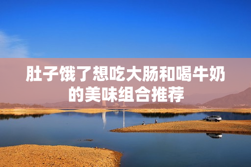 肚子饿了想吃大肠和喝牛奶的美味组合推荐