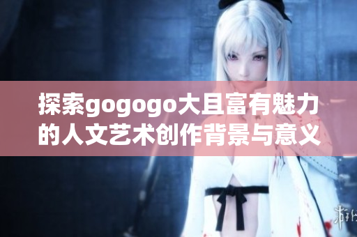 探索gogogo大且富有魅力的人文艺术创作背景与意义