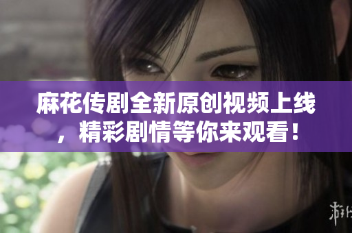 麻花传剧全新原创视频上线，精彩剧情等你来观看！