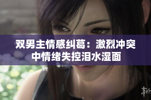 双男主情感纠葛：激烈冲突中情绪失控泪水湿面