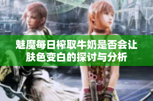 魅魔每日榨取牛奶是否会让肤色变白的探讨与分析