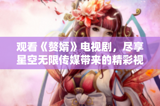 观看《赘婿》电视剧，尽享星空无限传媒带来的精彩视听盛宴