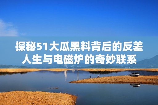 探秘51大瓜黑料背后的反差人生与电磁炉的奇妙联系
