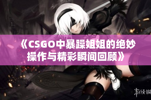 《CSGO中暴躁姐姐的绝妙操作与精彩瞬间回顾》