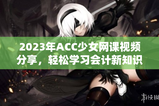 2023年ACC少女网课视频分享，轻松学习会计新知识