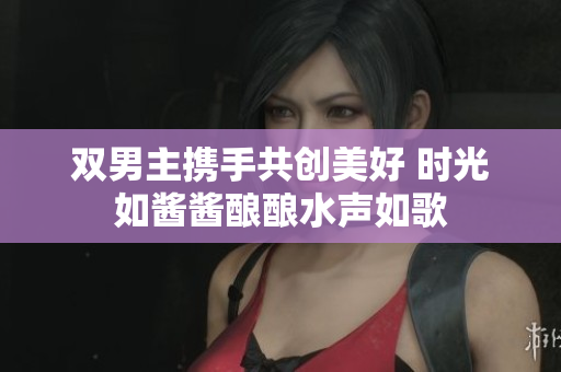 双男主携手共创美好 时光如酱酱酿酿水声如歌