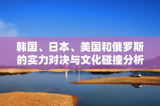 韩国、日本、美国和俄罗斯的实力对决与文化碰撞分析